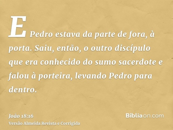 E Pedro estava da parte de fora, à porta. Saiu, então, o outro discípulo que era conhecido do sumo sacerdote e falou à porteira, levando Pedro para dentro.