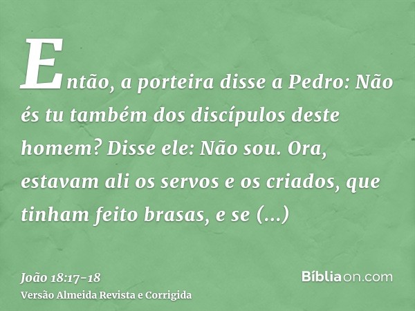 Então, a porteira disse a Pedro: Não és tu também dos discípulos deste homem? Disse ele: Não sou.Ora, estavam ali os servos e os criados, que tinham feito brasa