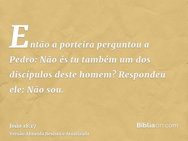 Então a porteira perguntou a Pedro: Não és tu também um dos discípulos deste homem? Respondeu ele: Não sou.