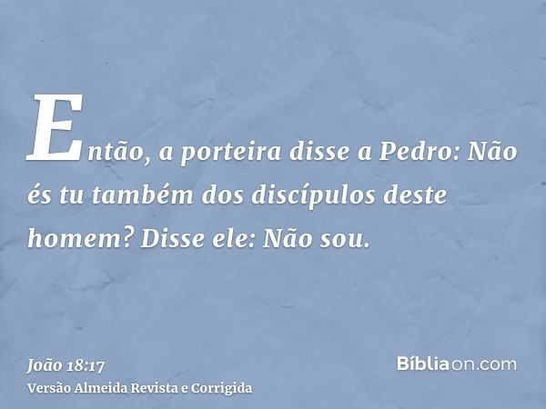 Então, a porteira disse a Pedro: Não és tu também dos discípulos deste homem? Disse ele: Não sou.
