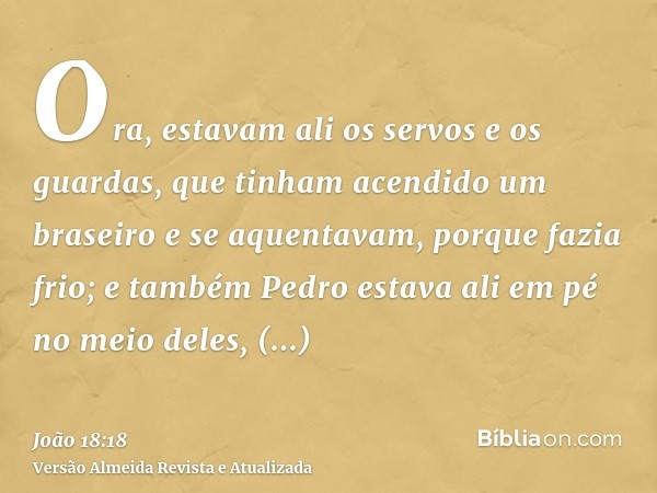 Ora, estavam ali os servos e os guardas, que tinham acendido um braseiro e se aquentavam, porque fazia frio; e também Pedro estava ali em pé no meio deles, aque