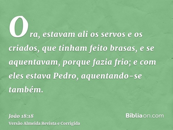 Ora, estavam ali os servos e os criados, que tinham feito brasas, e se aquentavam, porque fazia frio; e com eles estava Pedro, aquentando-se também.
