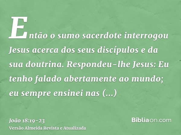 Então o sumo sacerdote interrogou Jesus acerca dos seus discípulos e da sua doutrina.Respondeu-lhe Jesus: Eu tenho falado abertamente ao mundo; eu sempre ensine