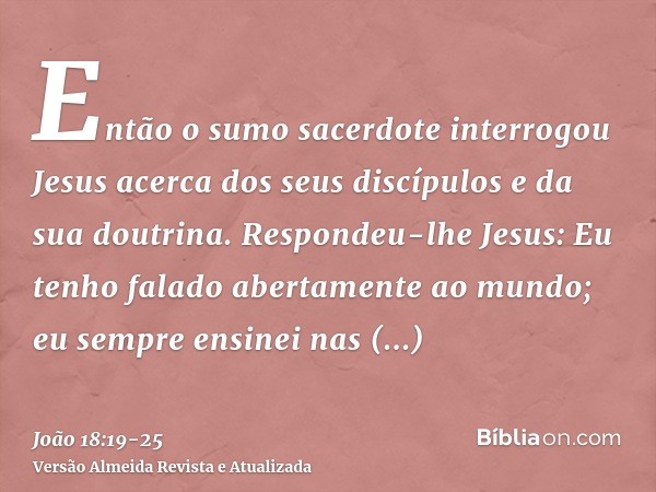 Então o sumo sacerdote interrogou Jesus acerca dos seus discípulos e da sua doutrina.Respondeu-lhe Jesus: Eu tenho falado abertamente ao mundo; eu sempre ensine