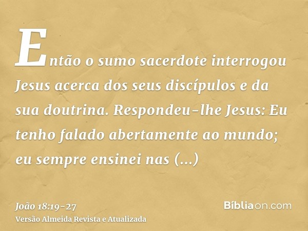 Então o sumo sacerdote interrogou Jesus acerca dos seus discípulos e da sua doutrina.Respondeu-lhe Jesus: Eu tenho falado abertamente ao mundo; eu sempre ensine