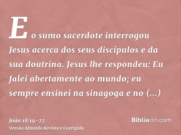 E o sumo sacerdote interrogou Jesus acerca dos seus discípulos e da sua doutrina.Jesus lhe respondeu: Eu falei abertamente ao mundo; eu sempre ensinei na sinago