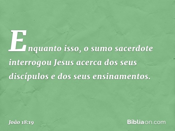 Enquanto isso, o sumo sacerdote interrogou Jesus acerca dos seus discípulos e dos seus ensinamentos. -- João 18:19