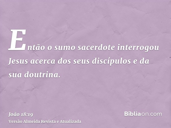 Então o sumo sacerdote interrogou Jesus acerca dos seus discípulos e da sua doutrina.