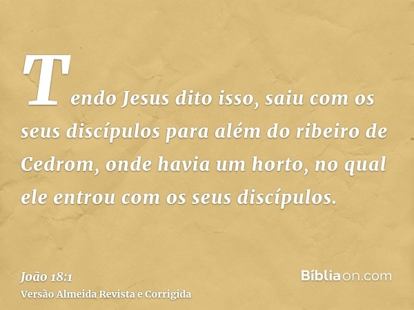 Tendo Jesus dito isso, saiu com os seus discípulos para além do ribeiro de Cedrom, onde havia um horto, no qual ele entrou com os seus discípulos.