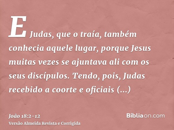 E Judas, que o traía, também conhecia aquele lugar, porque Jesus muitas vezes se ajuntava ali com os seus discípulos.Tendo, pois, Judas recebido a coorte e ofic