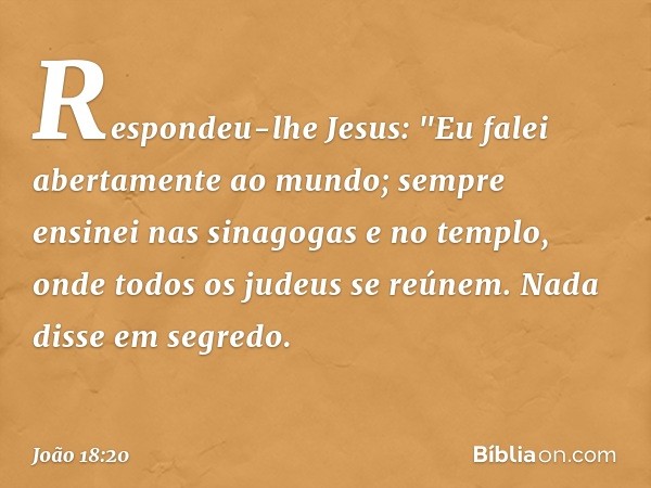 Respondeu-lhe Jesus: "Eu falei abertamente ao mundo; sempre ensinei nas sinagogas e no templo, onde todos os judeus se reúnem. Nada disse em segredo. -- João 18