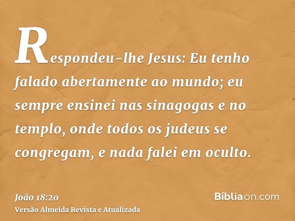 Respondeu-lhe Jesus: Eu tenho falado abertamente ao mundo; eu sempre ensinei nas sinagogas e no templo, onde todos os judeus se congregam, e nada falei em ocult