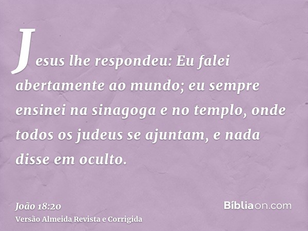 Jesus lhe respondeu: Eu falei abertamente ao mundo; eu sempre ensinei na sinagoga e no templo, onde todos os judeus se ajuntam, e nada disse em oculto.
