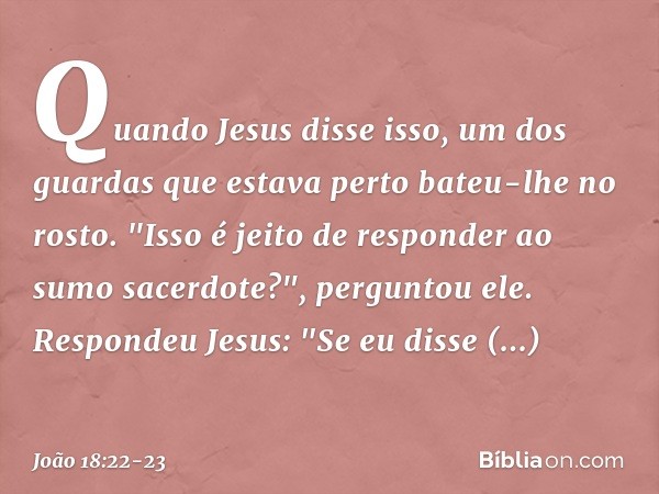 Quando Jesus disse isso, um dos guardas que estava perto bateu-lhe no rosto. "Isso é jeito de responder ao sumo sacerdote?", perguntou ele. Respondeu Jesus: "Se