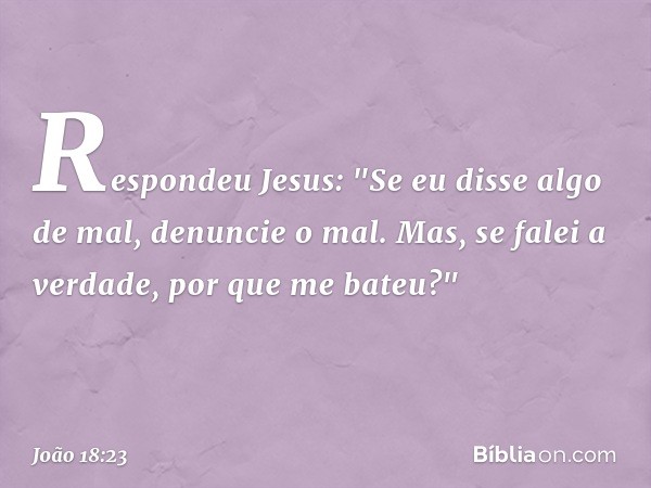 Respondeu Jesus: "Se eu disse algo de mal, denuncie o mal. Mas, se falei a verdade, por que me bateu?" -- João 18:23