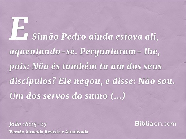 E Simão Pedro ainda estava ali, aquentando-se. Perguntaram- lhe, pois: Não és também tu um dos seus discípulos? Ele negou, e disse: Não sou.Um dos servos do sum