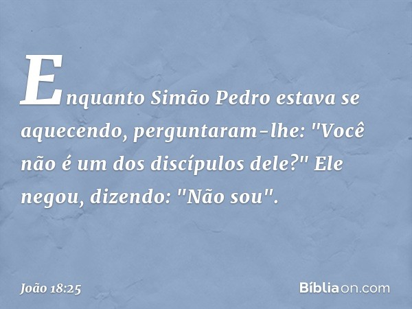 Enquanto Simão Pedro estava se aquecendo, perguntaram-lhe: "Você não é um dos discípulos dele?"
Ele negou, dizendo: "Não sou". -- João 18:25