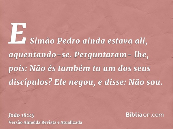 E Simão Pedro ainda estava ali, aquentando-se. Perguntaram- lhe, pois: Não és também tu um dos seus discípulos? Ele negou, e disse: Não sou.