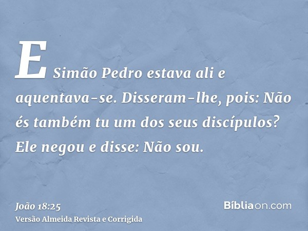 E Simão Pedro estava ali e aquentava-se. Disseram-lhe, pois: Não és também tu um dos seus discípulos? Ele negou e disse: Não sou.