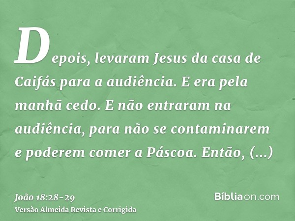Depois, levaram Jesus da casa de Caifás para a audiência. E era pela manhã cedo. E não entraram na audiência, para não se contaminarem e poderem comer a Páscoa.