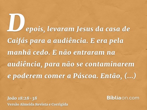 Depois, levaram Jesus da casa de Caifás para a audiência. E era pela manhã cedo. E não entraram na audiência, para não se contaminarem e poderem comer a Páscoa.