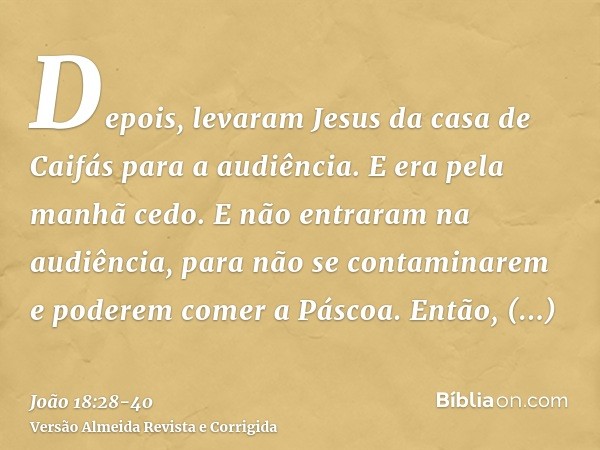 Depois, levaram Jesus da casa de Caifás para a audiência. E era pela manhã cedo. E não entraram na audiência, para não se contaminarem e poderem comer a Páscoa.