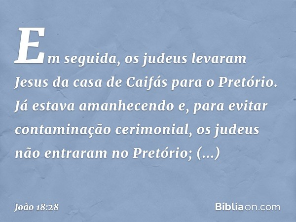 Em seguida, os judeus levaram Jesus da casa de Caifás para o Pretório. Já estava amanhecendo e, para evitar contaminação cerimonial, os judeus não entraram no P