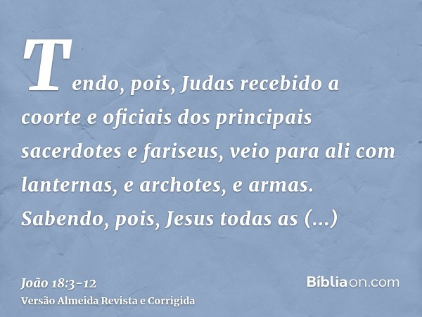 Tendo, pois, Judas recebido a coorte e oficiais dos principais sacerdotes e fariseus, veio para ali com lanternas, e archotes, e armas.Sabendo, pois, Jesus toda