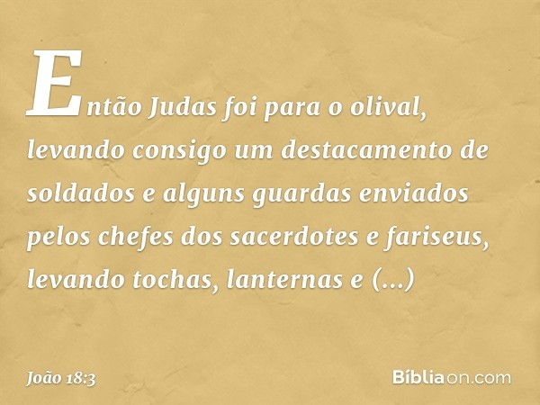 Então Judas foi para o olival, levando consigo um destacamento de soldados e alguns guardas enviados pelos chefes dos sacerdotes e fariseus, levando tochas, lan