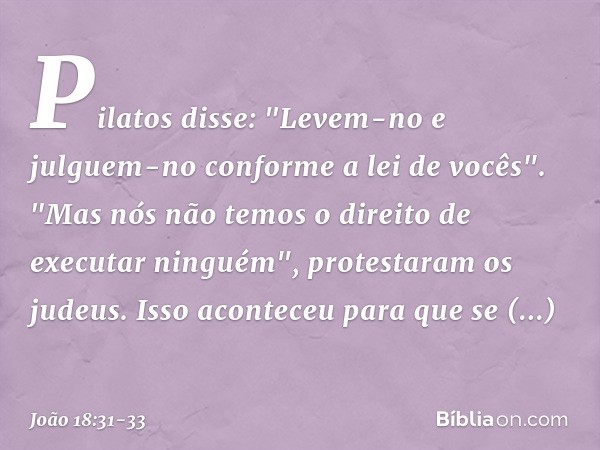 Pilatos disse: "Levem-no e julguem-no conforme a lei de vocês".
"Mas nós não temos o direito de executar ninguém", protestaram os judeus. Isso aconteceu para qu