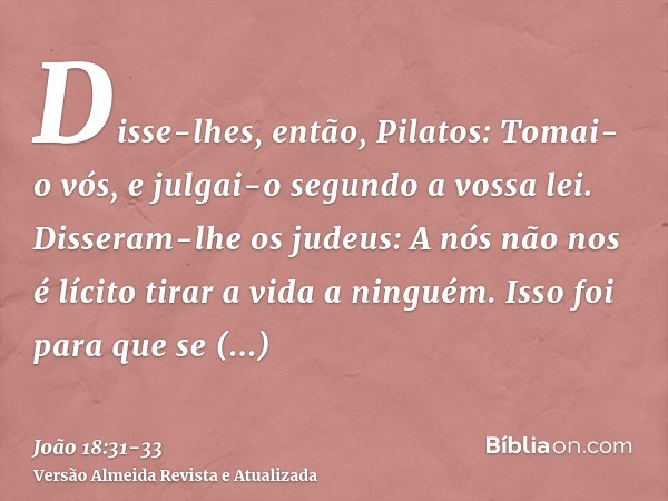Disse-lhes, então, Pilatos: Tomai-o vós, e julgai-o segundo a vossa lei. Disseram-lhe os judeus: A nós não nos é lícito tirar a vida a ninguém.Isso foi para que