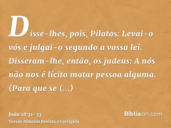 Disse-lhes, pois, Pilatos: Levai-o vós e julgai-o segundo a vossa lei. Disseram-lhe, então, os judeus: A nós não nos é lícito matar pessoa alguma.(Para que se c
