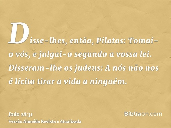 Disse-lhes, então, Pilatos: Tomai-o vós, e julgai-o segundo a vossa lei. Disseram-lhe os judeus: A nós não nos é lícito tirar a vida a ninguém.