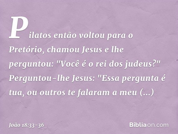 Pilatos então voltou para o Pretório, chamou Jesus e lhe perguntou: "Você é o rei dos judeus?" Perguntou-lhe Jesus: "Essa pergunta é tua, ou outros te falaram a