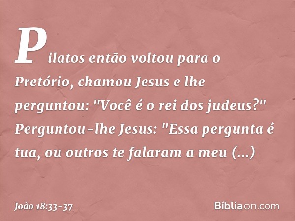 Pilatos então voltou para o Pretório, chamou Jesus e lhe perguntou: "Você é o rei dos judeus?" Perguntou-lhe Jesus: "Essa pergunta é tua, ou outros te falaram a