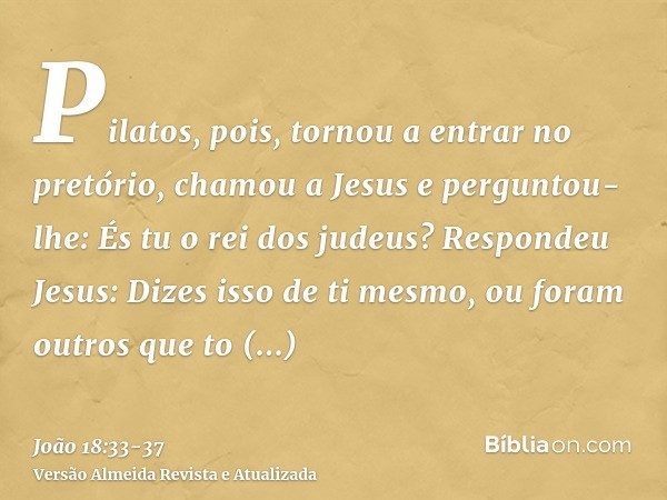 Pilatos, pois, tornou a entrar no pretório, chamou a Jesus e perguntou-lhe: És tu o rei dos judeus?Respondeu Jesus: Dizes isso de ti mesmo, ou foram outros que 