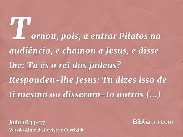 Tornou, pois, a entrar Pilatos na audiência, e chamou a Jesus, e disse-lhe: Tu és o rei dos judeus?Respondeu-lhe Jesus: Tu dizes isso de ti mesmo ou disseram-to