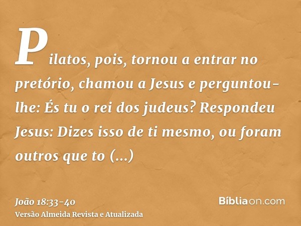 Pilatos, pois, tornou a entrar no pretório, chamou a Jesus e perguntou-lhe: És tu o rei dos judeus?Respondeu Jesus: Dizes isso de ti mesmo, ou foram outros que 