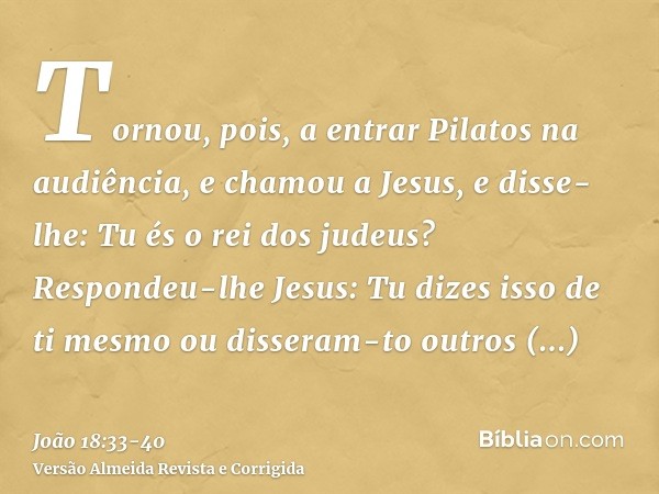 Tornou, pois, a entrar Pilatos na audiência, e chamou a Jesus, e disse-lhe: Tu és o rei dos judeus?Respondeu-lhe Jesus: Tu dizes isso de ti mesmo ou disseram-to