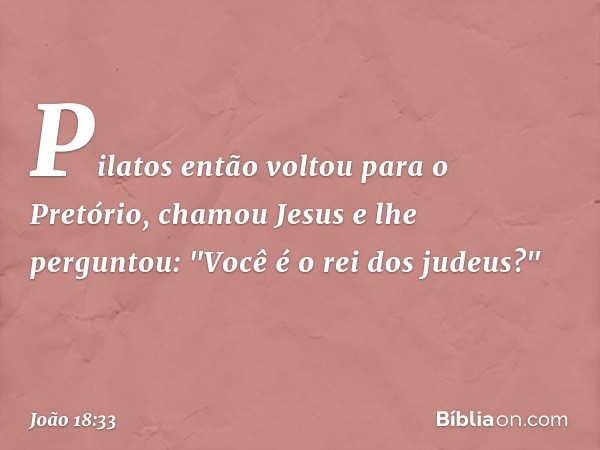 Pilatos então voltou para o Pretório, chamou Jesus e lhe perguntou: "Você é o rei dos judeus?" -- João 18:33