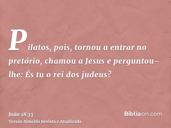 Pilatos, pois, tornou a entrar no pretório, chamou a Jesus e perguntou-lhe: És tu o rei dos judeus?