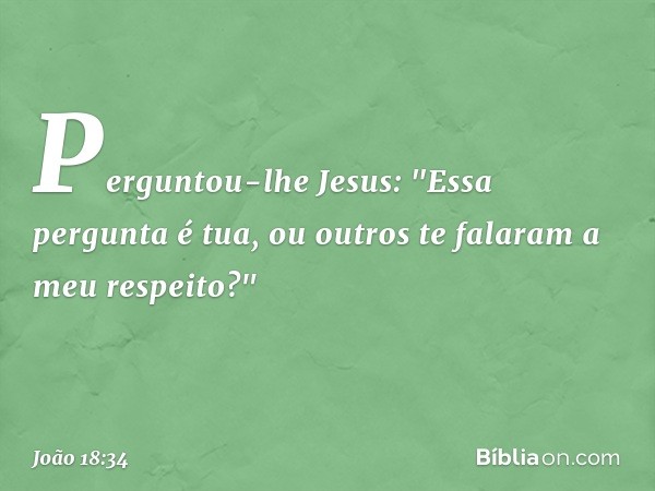 Perguntou-lhe Jesus: "Essa pergunta é tua, ou outros te falaram a meu respeito?" -- João 18:34