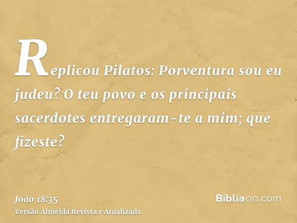 Replicou Pilatos: Porventura sou eu judeu? O teu povo e os principais sacerdotes entregaram-te a mim; que fizeste?