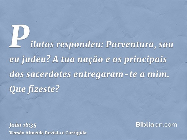 Pilatos respondeu: Porventura, sou eu judeu? A tua nação e os principais dos sacerdotes entregaram-te a mim. Que fizeste?