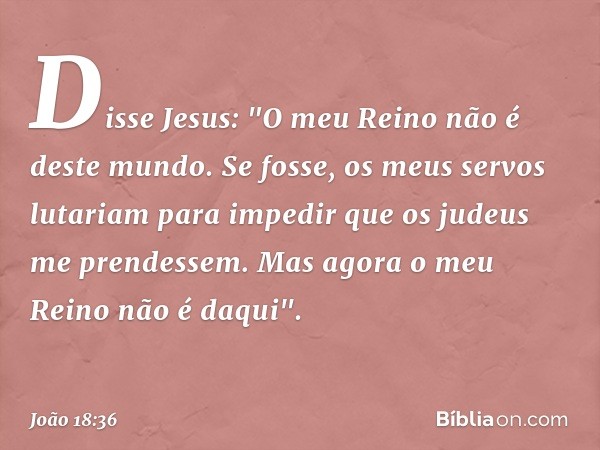 Disse Jesus: "O meu Reino não é deste mundo. Se fosse, os meus servos lutariam para impedir que os judeus me prendessem. Mas agora o meu Reino não é daqui". -- 