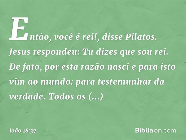 "Então, você é rei!", disse Pilatos.
Jesus respondeu: "Tu dizes que sou rei. De fato, por esta razão nasci e para isto vim ao mundo: para testemunhar da verdade