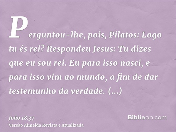 Perguntou-lhe, pois, Pilatos: Logo tu és rei? Respondeu Jesus: Tu dizes que eu sou rei. Eu para isso nasci, e para isso vim ao mundo, a fim de dar testemunho da