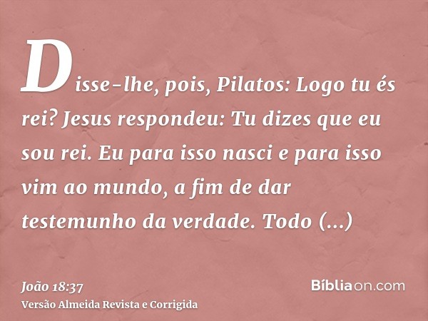 Disse-lhe, pois, Pilatos: Logo tu és rei? Jesus respondeu: Tu dizes que eu sou rei. Eu para isso nasci e para isso vim ao mundo, a fim de dar testemunho da verd