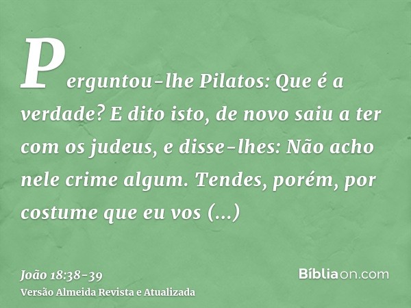 Perguntou-lhe Pilatos: Que é a verdade? E dito isto, de novo saiu a ter com os judeus, e disse-lhes: Não acho nele crime algum.Tendes, porém, por costume que eu