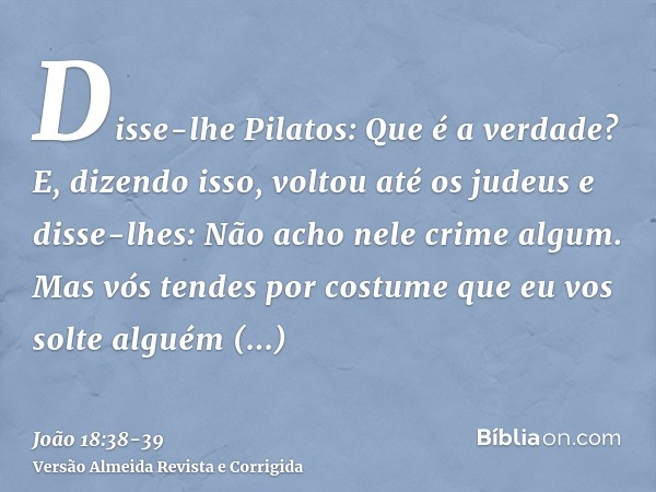 Disse-lhe Pilatos: Que é a verdade? E, dizendo isso, voltou até os judeus e disse-lhes: Não acho nele crime algum.Mas vós tendes por costume que eu vos solte al